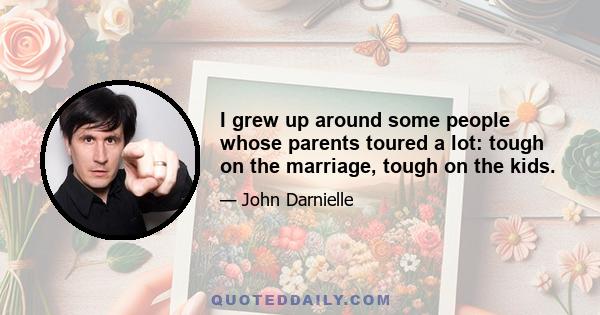 I grew up around some people whose parents toured a lot: tough on the marriage, tough on the kids.