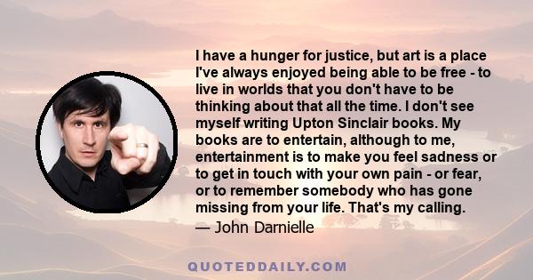 I have a hunger for justice, but art is a place I've always enjoyed being able to be free - to live in worlds that you don't have to be thinking about that all the time. I don't see myself writing Upton Sinclair books.