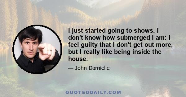 I just started going to shows. I don't know how submerged I am: I feel guilty that I don't get out more, but I really like being inside the house.