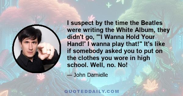 I suspect by the time the Beatles were writing the White Album, they didn't go, 'I Wanna Hold Your Hand!' I wanna play that! It's like if somebody asked you to put on the clothes you wore in high school. Well, no. No!