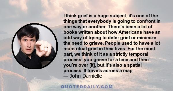 I think grief is a huge subject; it's one of the things that everybody is going to confront in one way or another. There's been a lot of books written about how Americans have an odd way of trying to defer grief or