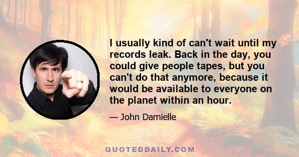 I usually kind of can't wait until my records leak. Back in the day, you could give people tapes, but you can't do that anymore, because it would be available to everyone on the planet within an hour.