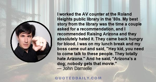 I worked the AV counter at the Roland Heights public library in the '80s. My best story from the library was the time a couple asked for a recommendation, and I recommended Raising Arizona and they absolutely hated it.