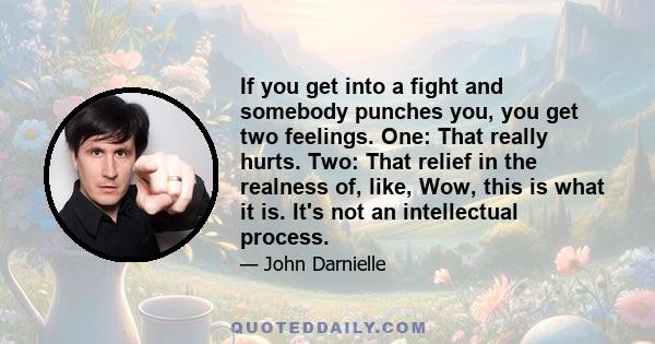 If you get into a fight and somebody punches you, you get two feelings. One: That really hurts. Two: That relief in the realness of, like, Wow, this is what it is. It's not an intellectual process.