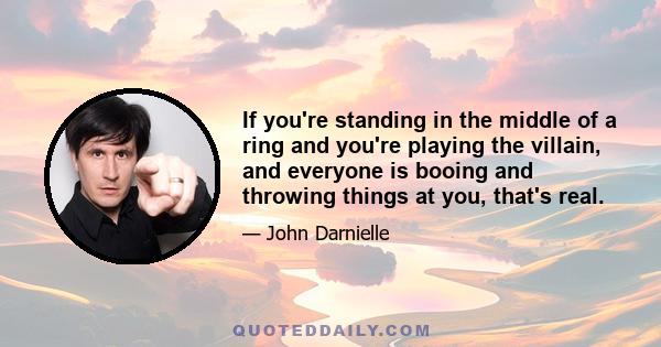 If you're standing in the middle of a ring and you're playing the villain, and everyone is booing and throwing things at you, that's real.