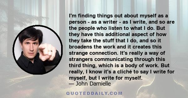 I'm finding things out about myself as a person - as a writer - as I write, and so are the people who listen to what I do. But they have this additional aspect of how they take the stuff that I do, and so it broadens