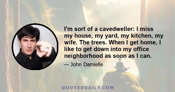 I'm sort of a cavedweller: I miss my house, my yard, my kitchen, my wife. The trees. When I get home, I like to get down into my office neighborhood as soon as I can.