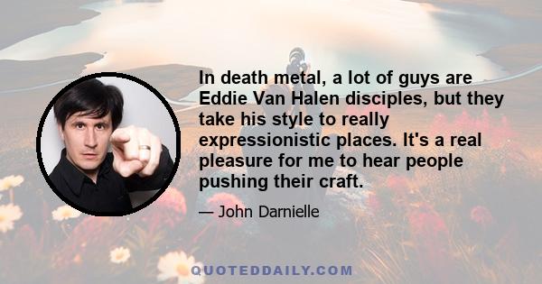 In death metal, a lot of guys are Eddie Van Halen disciples, but they take his style to really expressionistic places. It's a real pleasure for me to hear people pushing their craft.