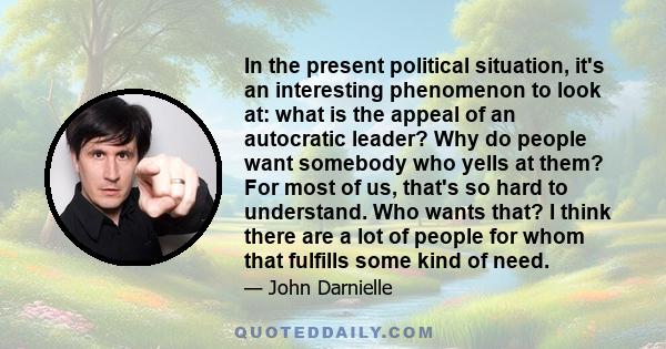 In the present political situation, it's an interesting phenomenon to look at: what is the appeal of an autocratic leader? Why do people want somebody who yells at them? For most of us, that's so hard to understand. Who 