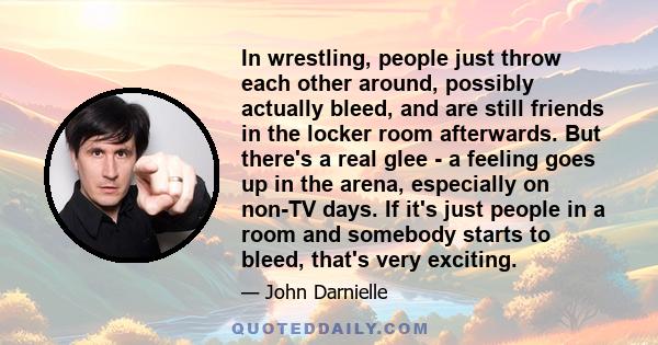 In wrestling, people just throw each other around, possibly actually bleed, and are still friends in the locker room afterwards. But there's a real glee - a feeling goes up in the arena, especially on non-TV days. If