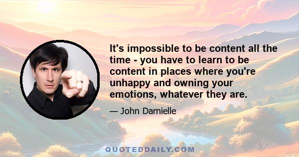 It's impossible to be content all the time - you have to learn to be content in places where you're unhappy and owning your emotions, whatever they are.