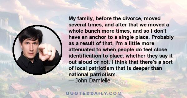 My family, before the divorce, moved several times, and after that we moved a whole bunch more times, and so I don't have an anchor to a single place. Probably as a result of that, I'm a little more attenuated to when