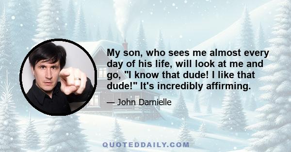 My son, who sees me almost every day of his life, will look at me and go, I know that dude! I like that dude! It's incredibly affirming.