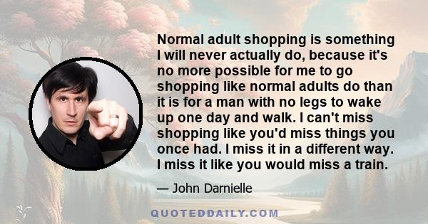 Normal adult shopping is something I will never actually do, because it's no more possible for me to go shopping like normal adults do than it is for a man with no legs to wake up one day and walk. I can't miss shopping 