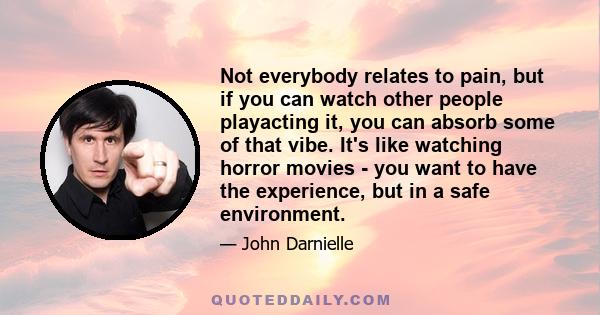 Not everybody relates to pain, but if you can watch other people playacting it, you can absorb some of that vibe. It's like watching horror movies - you want to have the experience, but in a safe environment.