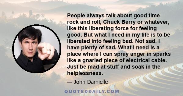 People always talk about good time rock and roll, Chuck Berry or whatever, like this liberating force for feeling good. But what I need in my life is to be liberated into feeling bad. Not sad. I have plenty of sad. What 