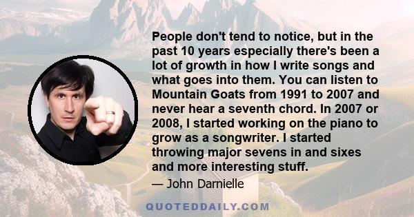 People don't tend to notice, but in the past 10 years especially there's been a lot of growth in how I write songs and what goes into them. You can listen to Mountain Goats from 1991 to 2007 and never hear a seventh