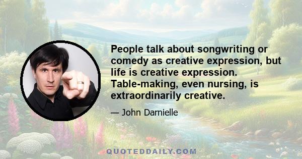 People talk about songwriting or comedy as creative expression, but life is creative expression. Table-making, even nursing, is extraordinarily creative.