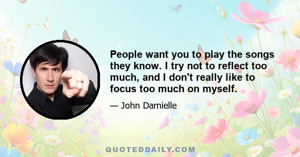 People want you to play the songs they know. I try not to reflect too much, and I don't really like to focus too much on myself.