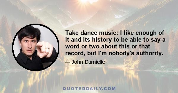 Take dance music: I like enough of it and its history to be able to say a word or two about this or that record, but I'm nobody's authority.