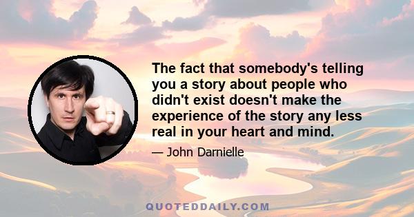 The fact that somebody's telling you a story about people who didn't exist doesn't make the experience of the story any less real in your heart and mind.