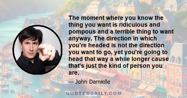 The moment where you know the thing you want is ridiculous and pompous and a terrible thing to want anyway. The direction in which you're headed is not the direction you want to go, yet you're going to head that way a