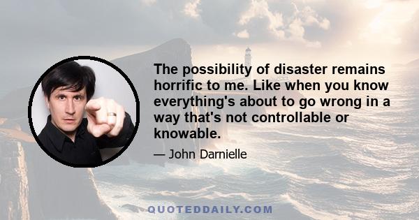 The possibility of disaster remains horrific to me. Like when you know everything's about to go wrong in a way that's not controllable or knowable.