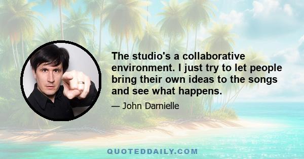 The studio's a collaborative environment. I just try to let people bring their own ideas to the songs and see what happens.