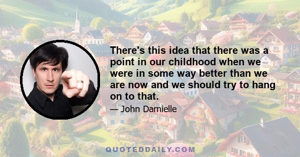 There's this idea that there was a point in our childhood when we were in some way better than we are now and we should try to hang on to that.