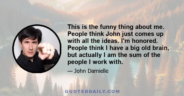 This is the funny thing about me. People think John just comes up with all the ideas. I'm honored. People think I have a big old brain, but actually I am the sum of the people I work with.