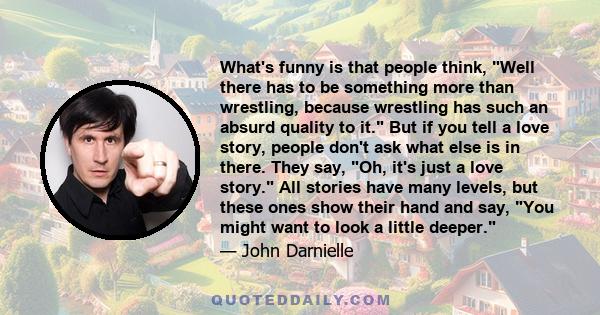 What's funny is that people think, Well there has to be something more than wrestling, because wrestling has such an absurd quality to it. But if you tell a love story, people don't ask what else is in there. They say,