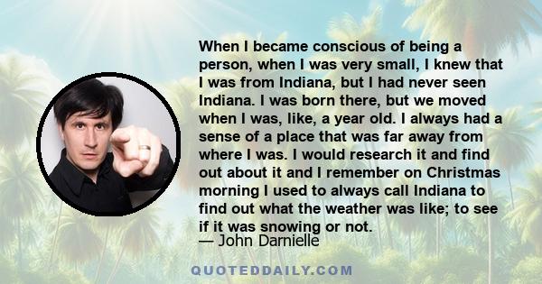 When I became conscious of being a person, when I was very small, I knew that I was from Indiana, but I had never seen Indiana. I was born there, but we moved when I was, like, a year old. I always had a sense of a