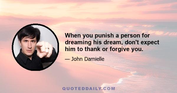 When you punish a person for dreaming his dream, don't expect him to thank or forgive you.