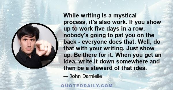 While writing is a mystical process, it's also work. If you show up to work five days in a row, nobody's going to pat you on the back - everyone does that. Well, do that with your writing. Just show up. Be there for it. 