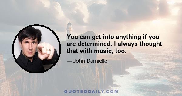 You can get into anything if you are determined. I always thought that with music, too.