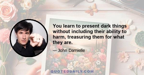 You learn to present dark things without including their ability to harm, treasuring them for what they are.