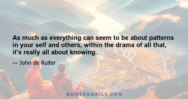 As much as everything can seem to be about patterns in your self and others, within the drama of all that, it's really all about knowing.