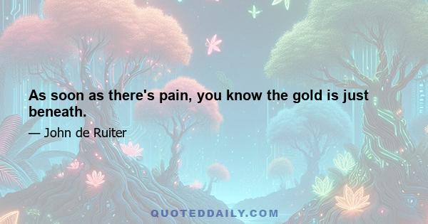 As soon as there's pain, you know the gold is just beneath.