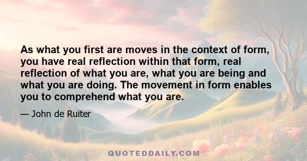 As what you first are moves in the context of form, you have real reflection within that form, real reflection of what you are, what you are being and what you are doing. The movement in form enables you to comprehend