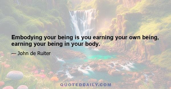 Embodying your being is you earning your own being, earning your being in your body.