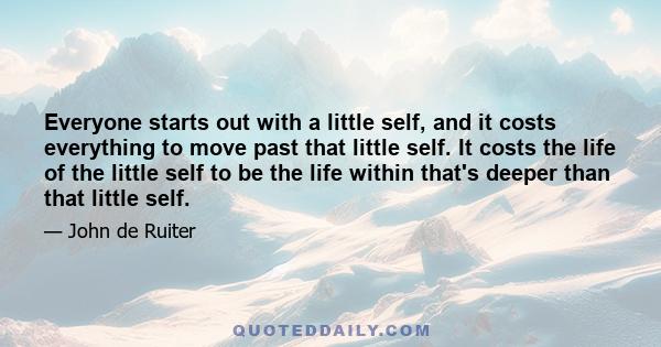 Everyone starts out with a little self, and it costs everything to move past that little self. It costs the life of the little self to be the life within that's deeper than that little self.