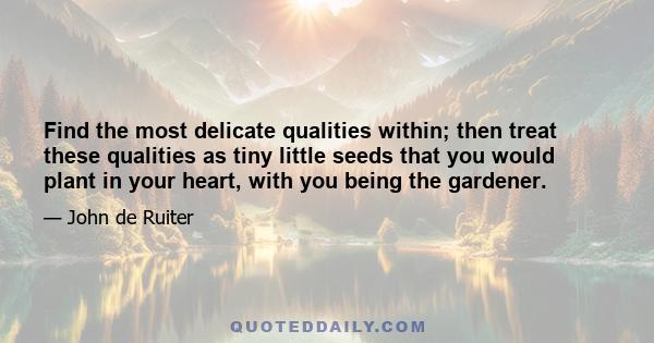 Find the most delicate qualities within; then treat these qualities as tiny little seeds that you would plant in your heart, with you being the gardener.