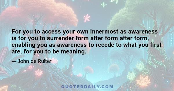 For you to access your own innermost as awareness is for you to surrender form after form after form, enabling you as awareness to recede to what you first are, for you to be meaning.