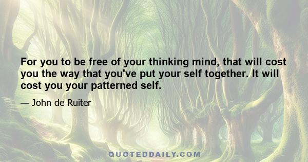 For you to be free of your thinking mind, that will cost you the way that you've put your self together. It will cost you your patterned self.