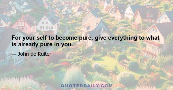 For your self to become pure, give everything to what is already pure in you.