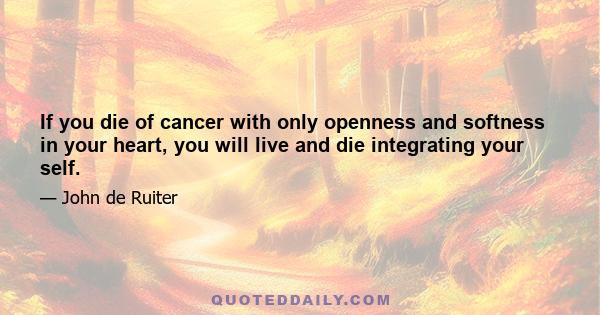 If you die of cancer with only openness and softness in your heart, you will live and die integrating your self.