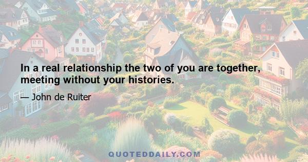 In a real relationship the two of you are together, meeting without your histories.