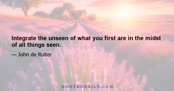 Integrate the unseen of what you first are in the midst of all things seen.