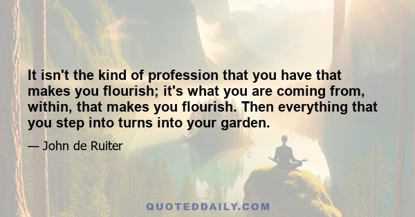 It isn't the kind of profession that you have that makes you flourish; it's what you are coming from, within, that makes you flourish. Then everything that you step into turns into your garden.