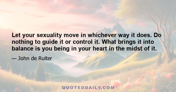 Let your sexuality move in whichever way it does. Do nothing to guide it or control it. What brings it into balance is you being in your heart in the midst of it.